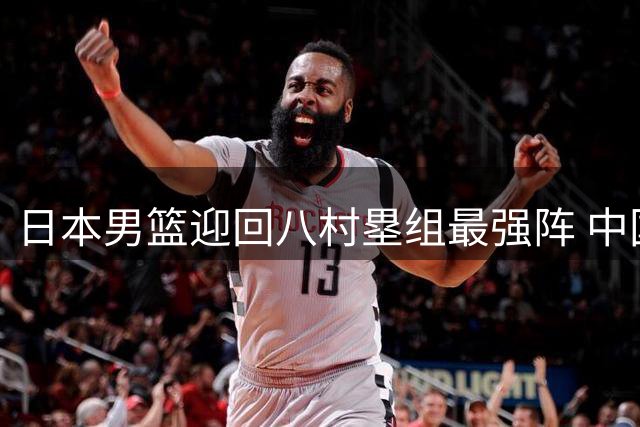 日本男篮迎回八村塁组最强阵 中国男篮需警惕未来对决